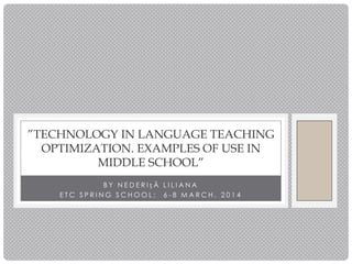 B Y N E D E R I ț Ă L I L I A N A
E T C S P R I N G S C H O O L : 6 - 8 M A R C H , 2 0 1 4
”TECHNOLOGY IN LANGUAGE TEACHING
OPTIMIZATION. EXAMPLES OF USE IN
MIDDLE SCHOOL”
 