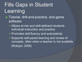 Fills Gaps in Student LearningTutorial, drill-and-practice, and game softwareAllows at-risk and skill-deficient students individual instruction and practicePromotes skill fluency and automaticitySupports self-paced learning and review of concepts, often when a teacher is not available	(Roblyer, 2006)