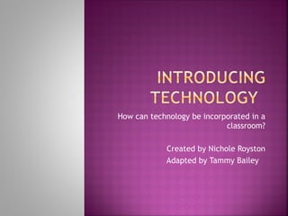 How can technology be incorporated in a classroom? Created by Nichole Royston Adapted by Tammy Bailey 