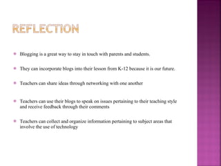 Blogging is a great way to stay in touch with parents and students.  They can incorporate blogs into their lesson from K-12 because it is our future. Teachers can share ideas through networking with one another Teachers can use their blogs to speak on issues pertaining to their teaching style and receive feedback through their comments Teachers can collect and organize information pertaining to subject areas that involve the use of technology 