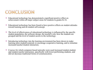 Educational technology has demonstrated a significant positive effect on achievement within all major subject areas for students in grades K-16. Educational technology has been found to have positive effects on student attitudes toward learning and on student self-concept.  The level of effectiveness of educational technology is influenced by the specific student population, the software design, the teacher's role, how the students are grouped and the level of student access to the technology.  Introducing technology into the learning environment has been shown to make learning more student-centered, to encourage cooperative learning, and to stimulate increased teacher/student interaction.  Courses for which computer-based networks were used increased student-student and student-teacher interaction, specifically with lower-performing students, and did not decrease traditional forms of communication.    