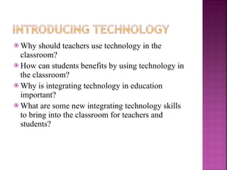 Why should teachers use technology in the classroom? How can students benefits by using technology in the classroom? Why is integrating technology in education important? What are some new integrating technology skills to bring into the classroom for teachers and students? 