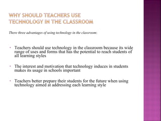 There three advantages of using technology in the classroom : Teachers should use technology in the classroom because its wide range of uses and forms that has the potential to reach students of all learning styles The interest and motivation that technology induces in students makes its usage in schools important Teachers better prepare their students for the future when using technology aimed at addressing each learning style  