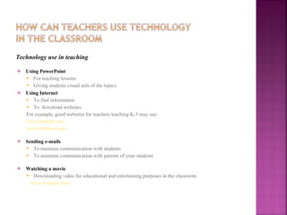 Technology use in teaching Using PowerPoint For teaching lessons Giving students visual aids of the topics Using Internet To find information To  download websites For example, good websites for teachers teaching K-3 may use: www.starfall.com www.funbrain.com Sending e-mails To maintain communication with students To maintain communication with parents of your students Watching a movie Downloading video for educational and entertaining purposes in the classroom www.youtube.com 