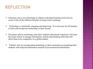 Educators aim to use technology to enhance individual learning styles but not aware of the all the different benefits of using it their teachings. Technology is continually changing and improving.  It is necessary for all teachers to learn and incorporate technology in their lessons.  If teachers utilizes technology, then their students educational experience will meet the needs of how to manage information, and develop thinking skills that will allow them to be competitive in a global market.  Teachers who are incorporating technology in their curriculum are preparing their students with analyzed information instead of just memorized information.  