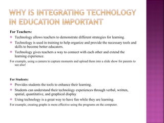 For Teachers:  Technology allows teachers to demonstrate different strategies for learning. Technology is used in training to help organize and provide the necessary tools and skills to become better educators. Technology gives teachers a way to connect with each other and extend the learning experience.  For example, using a camera to capture moments and upload them into a slide show for parents to see also!  For Students: Provides students the tools to enhance their learning. Students can understand their technology experiences through verbal, written, spatial, quantitative, and graphical display Using technology is a great way to have fun while they are learning.  For example, creating graphs is more effective using the programs on the computer.  