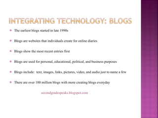 The earliest blogs started in late 1990s Blogs are websites that individuals create for online diaries Blogs show the most recent entries first Blogs are used for personal, educational, political, and business purposes Blogs include:  text, images, links, pictures, video, and audio just to name a few There are over 100 million blogs with more creating blogs everyday secondgradespeaks.blogspot.com 