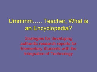 Ummmm….. Teacher, What is
   an Encyclopedia?
     Strategies for developing
   authentic research reports for
   Elementary Students with the
     Integration of Technology
 