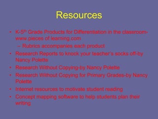 Resources
• K-5th Grade Products for Differentiation in the classroom-
  www.pieces of learning.com
   – Rubrics accompanies each product
• Research Reports to knock your teacher’s socks off-by
  Nancy Polette
• Research Without Copying-by Nancy Polette
• Research Without Copying for Primary Grades-by Nancy
  Polette
• Internet resources to motivate student reading
• Concept mapping software to help students plan their
  writing
 
