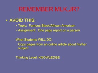 REMEMBER MLK,JR?
• AVOID THIS:
    • Topic: Famous Black/African American
    • Assignment: One page report on a person

    What Students WILL DO:
     Copy pages from an online article about his/her
     subject

    Thinking Level: KNOWLEDGE
 