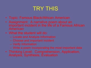 TRY THIS
• Topic: Famous Black/African American
• Assignment: A narrative poem about an
  important incident in the life of a Famous African
  American
• What the student will do:
  –   Locate and Analyze Information
  –   Choose and important incident
  –   Verify Information
  –   Write a poem incorporating the most important data
• Thinking Level: Comprehension, Application,
  Analysis, Synthesis, Evaluation
 