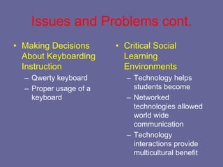 Issues and Problems cont.
• Making Decisions      • Critical Social
  About Keyboarding       Learning
  Instruction             Environments
  – Qwerty keyboard        – Technology helps
  – Proper usage of a        students become
    keyboard               – Networked
                             technologies allowed
                             world wide
                             communication
                           – Technology
                             interactions provide
                             multicultural benefit
 