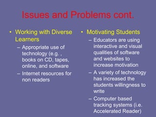 Issues and Problems cont.
• Working with Diverse       • Motivating Students
  Learners                     – Educators are using
  – Appropriate use of           interactive and visual
    technology (e.g. ,           qualities of software
    books on CD, tapes,          and websites to
    online, and software         increase motivation
  – Internet resources for     – A variety of technology
    non readers                  has increased the
                                 students willingness to
                                 write
                               – Computer based
                                 tracking systems (i.e.
                                 Accelerated Reader)
 