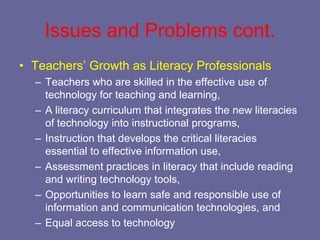 Issues and Problems cont.
• Teachers’ Growth as Literacy Professionals
  – Teachers who are skilled in the effective use of
    technology for teaching and learning,
  – A literacy curriculum that integrates the new literacies
    of technology into instructional programs,
  – Instruction that develops the critical literacies
    essential to effective information use,
  – Assessment practices in literacy that include reading
    and writing technology tools,
  – Opportunities to learn safe and responsible use of
    information and communication technologies, and
  – Equal access to technology
 