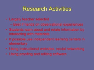 Research Activities
• Largely teacher selected
   – Best if hands on observational experiences
• Students learn about and relate information by
  interacting with materials
• If possible use independent learning centers in
  elementary
• Using instructional websites, social networking
• Using proofing and editing software
 