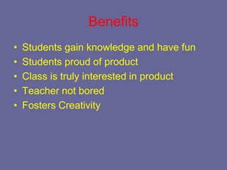 Benefits
•   Students gain knowledge and have fun
•   Students proud of product
•   Class is truly interested in product
•   Teacher not bored
•   Fosters Creativity
 