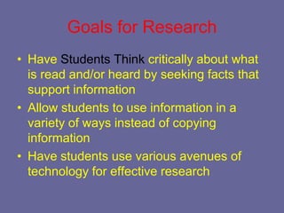 Goals for Research
• Have Students Think critically about what
  is read and/or heard by seeking facts that
  support information
• Allow students to use information in a
  variety of ways instead of copying
  information
• Have students use various avenues of
  technology for effective research
 