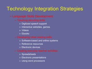 Technology Integration Strategies
 • Language Skills Development
    – Teaching decoding skills
        »   Digitized speech support
        »   Interactive websites, games
        »   Videos
        »   Ebooks
    – Developing other reading skills
        » Software-based and online systems
        » Reference resources
        » Electronic devices
    – Creating everyday teacher activities
        » Spreadsheets
        » Electronic presentations
        » Using word processors
 