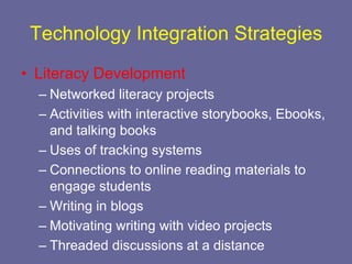 Technology Integration Strategies
• Literacy Development
  – Networked literacy projects
  – Activities with interactive storybooks, Ebooks,
    and talking books
  – Uses of tracking systems
  – Connections to online reading materials to
    engage students
  – Writing in blogs
  – Motivating writing with video projects
  – Threaded discussions at a distance
 