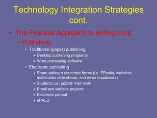 Technology Integration Strategies
              cont.
• The Process Approach to writing cont.
  – Publishing
    • Traditional (paper) publishing
         Desktop publishing programs
         Word processing software
    • Electronic publishing
         Share writing n electronic forms (i.e. EBooks, websites,
          multimedia slide shows, and news broadcasts)
         Students can publish their work
         Email and website projects
         Electronic penpal
         ePALS
 