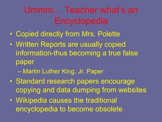 Ummm… Teacher what’s an
        Encyclopedia
• Copied directly from Mrs. Polette
• Written Reports are usually copied
  information-thus becoming a true false
  paper
  – Martin Luther King, Jr. Paper
• Standard research papers encourage
  copying and data dumping from websites
• Wikipedia causes the traditional
  encyclopedia to become obsolete
 