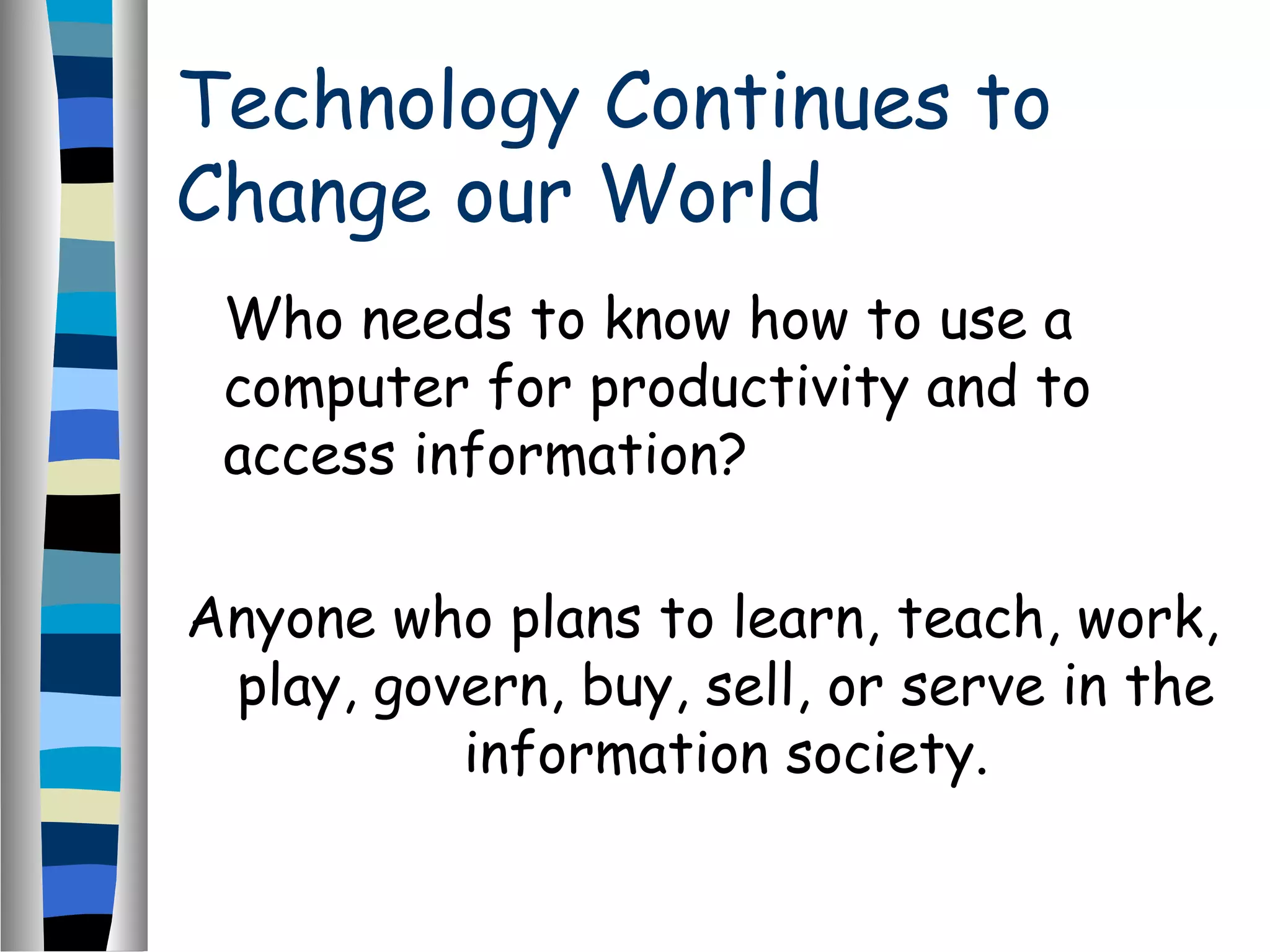 Technology Continues to
Change our World
Who needs to know how to use a
computer for productivity and to
access information?
Anyone who plans to learn, teach, work,
play, govern, buy, sell, or serve in the
information society.
 