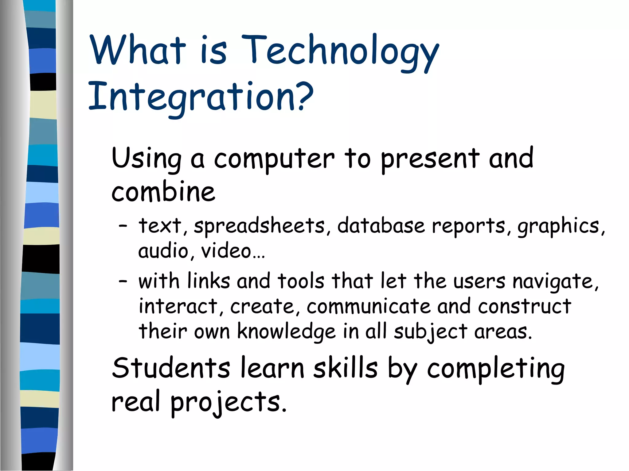 What is Technology
Integration?
Using a computer to present and
combine
– text, spreadsheets, database reports, graphics,
audio, video…
– with links and tools that let the users navigate,
interact, create, communicate and construct
their own knowledge in all subject areas.
Students learn skills by completing
real projects.
 