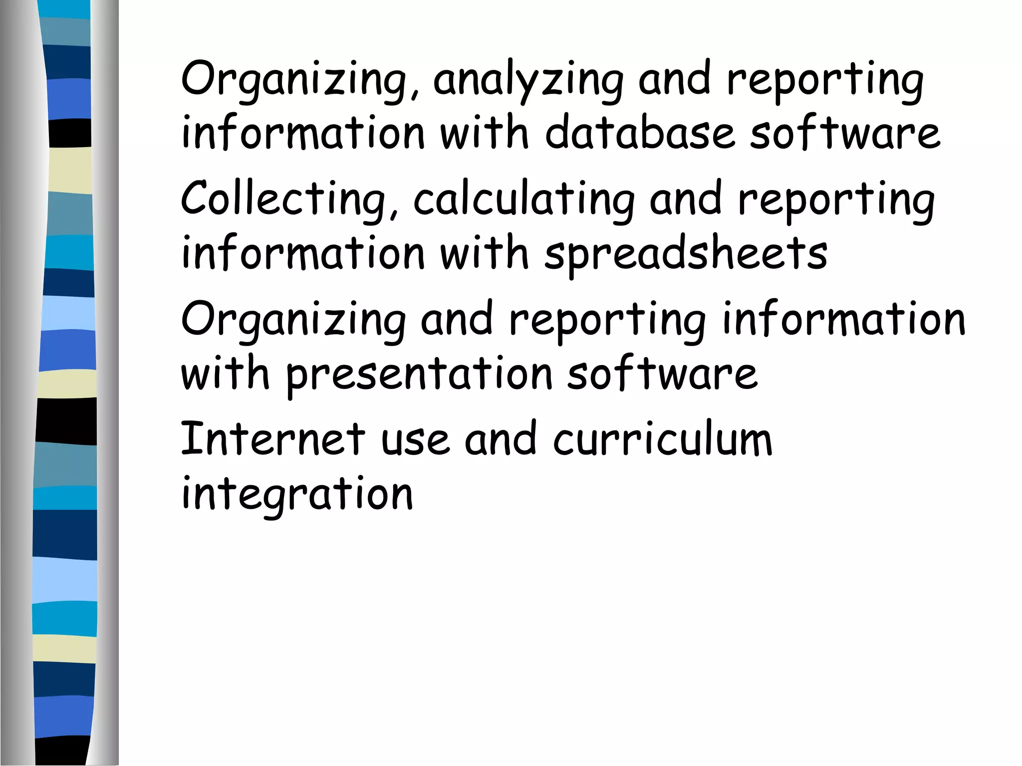 Organizing, analyzing and reporting
information with database software
Collecting, calculating and reporting
information with spreadsheets
Organizing and reporting information
with presentation software
Internet use and curriculum
integration
 