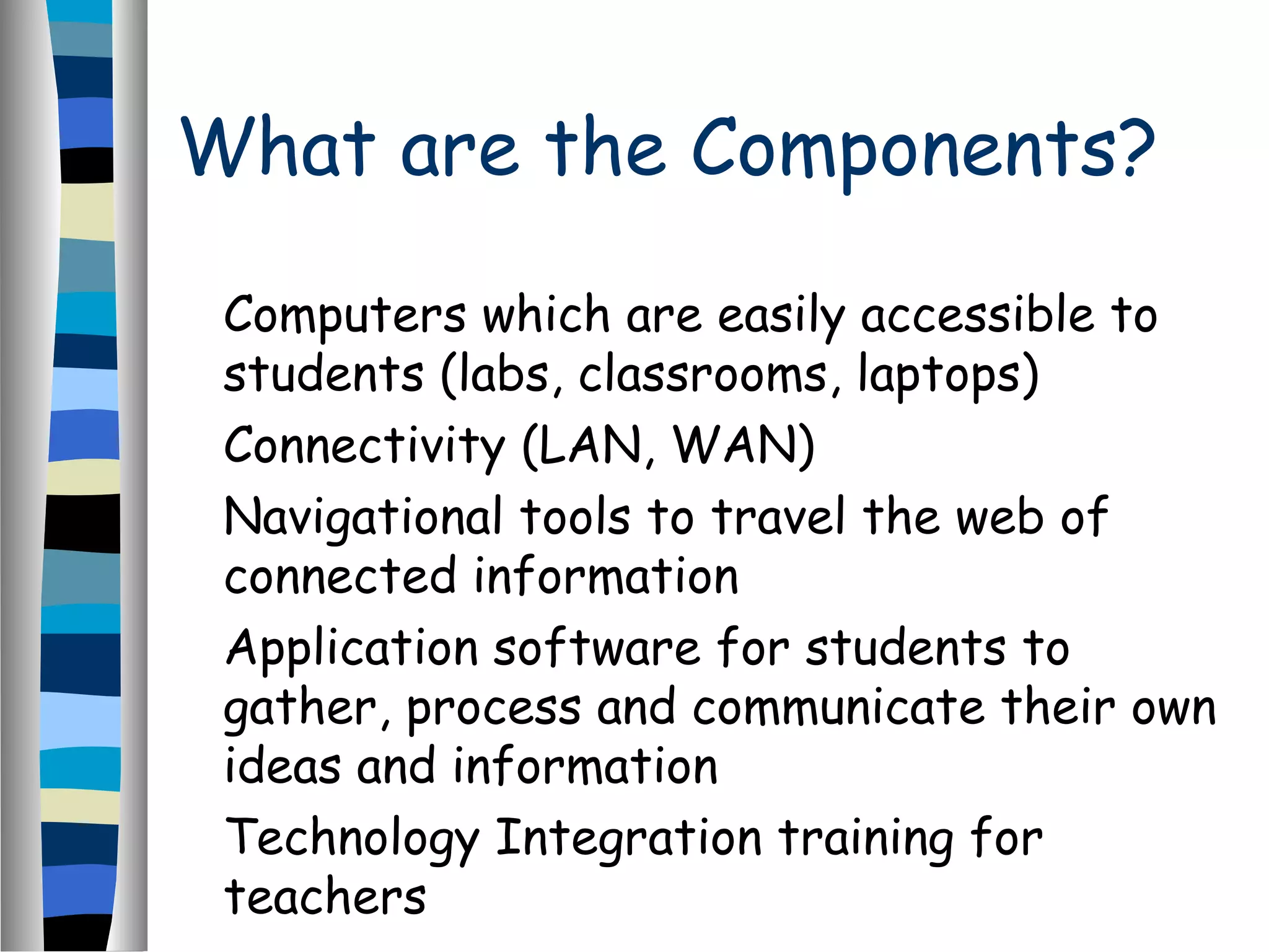 What are the Components?
Computers which are easily accessible to
students (labs, classrooms, laptops)
Connectivity (LAN, WAN)
Navigational tools to travel the web of
connected information
Application software for students to
gather, process and communicate their own
ideas and information
Technology Integration training for
teachers
 