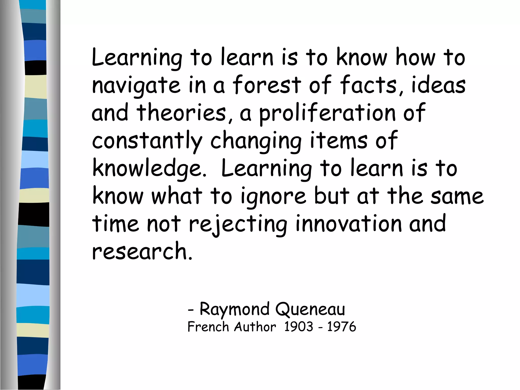 Learning to learn is to know how to
navigate in a forest of facts, ideas
and theories, a proliferation of
constantly changing items of
knowledge. Learning to learn is to
know what to ignore but at the same
time not rejecting innovation and
research.
- Raymond Queneau
French Author 1903 - 1976
 