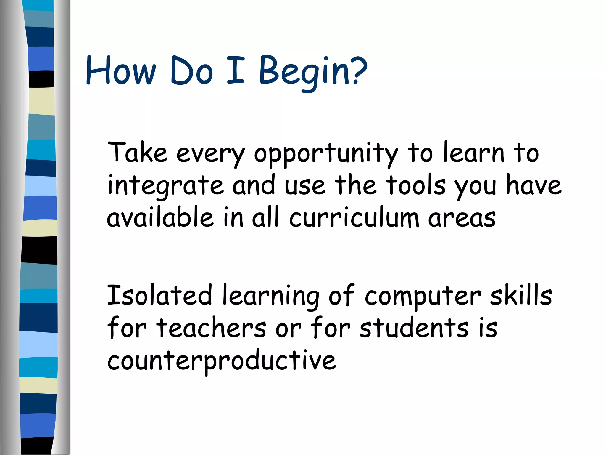 How Do I Begin?
Take every opportunity to learn to
integrate and use the tools you have
available in all curriculum areas
Isolated learning of computer skills
for teachers or for students is
counterproductive
 