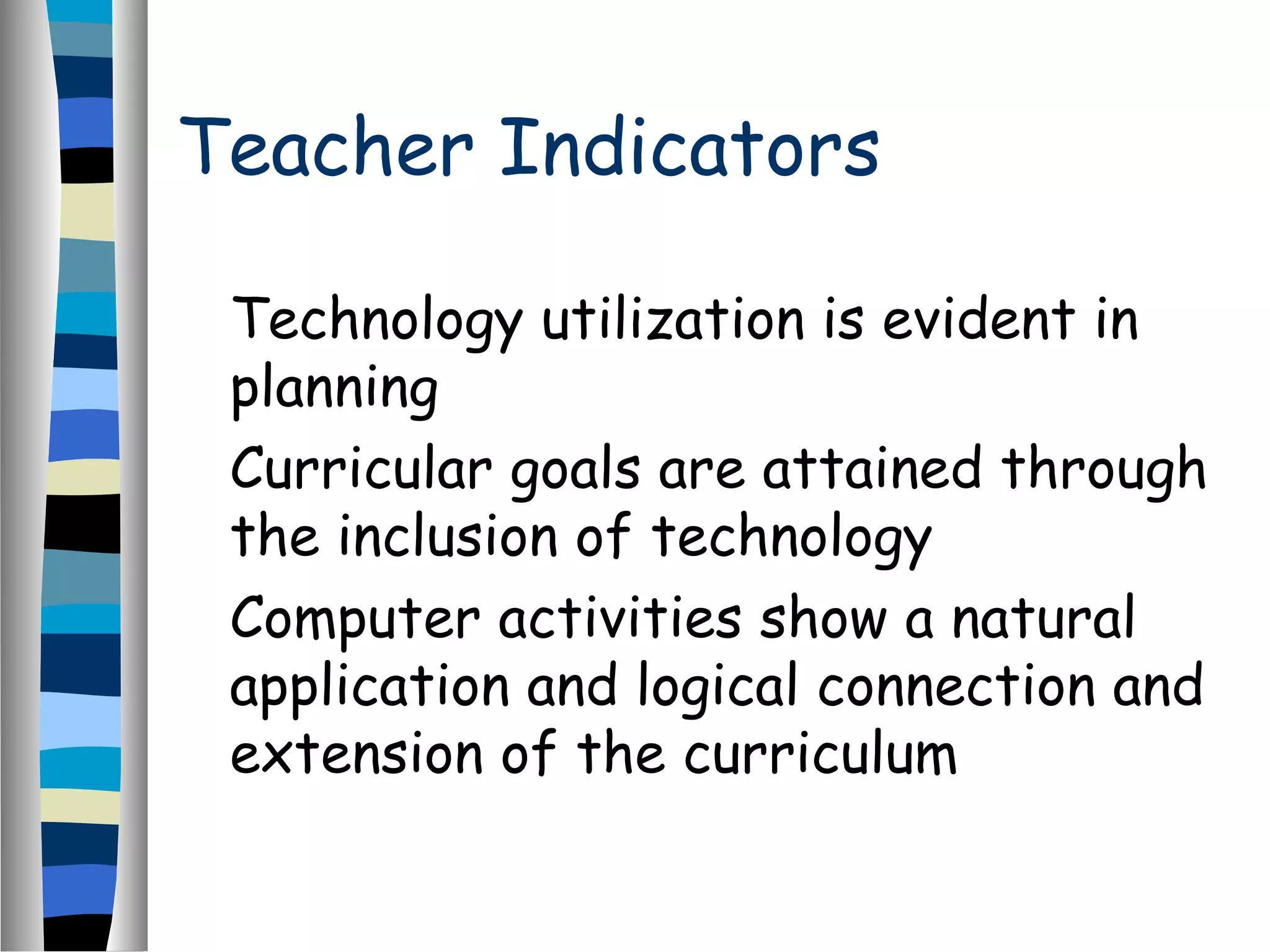 Teacher Indicators
Technology utilization is evident in
planning
Curricular goals are attained through
the inclusion of technology
Computer activities show a natural
application and logical connection and
extension of the curriculum
 