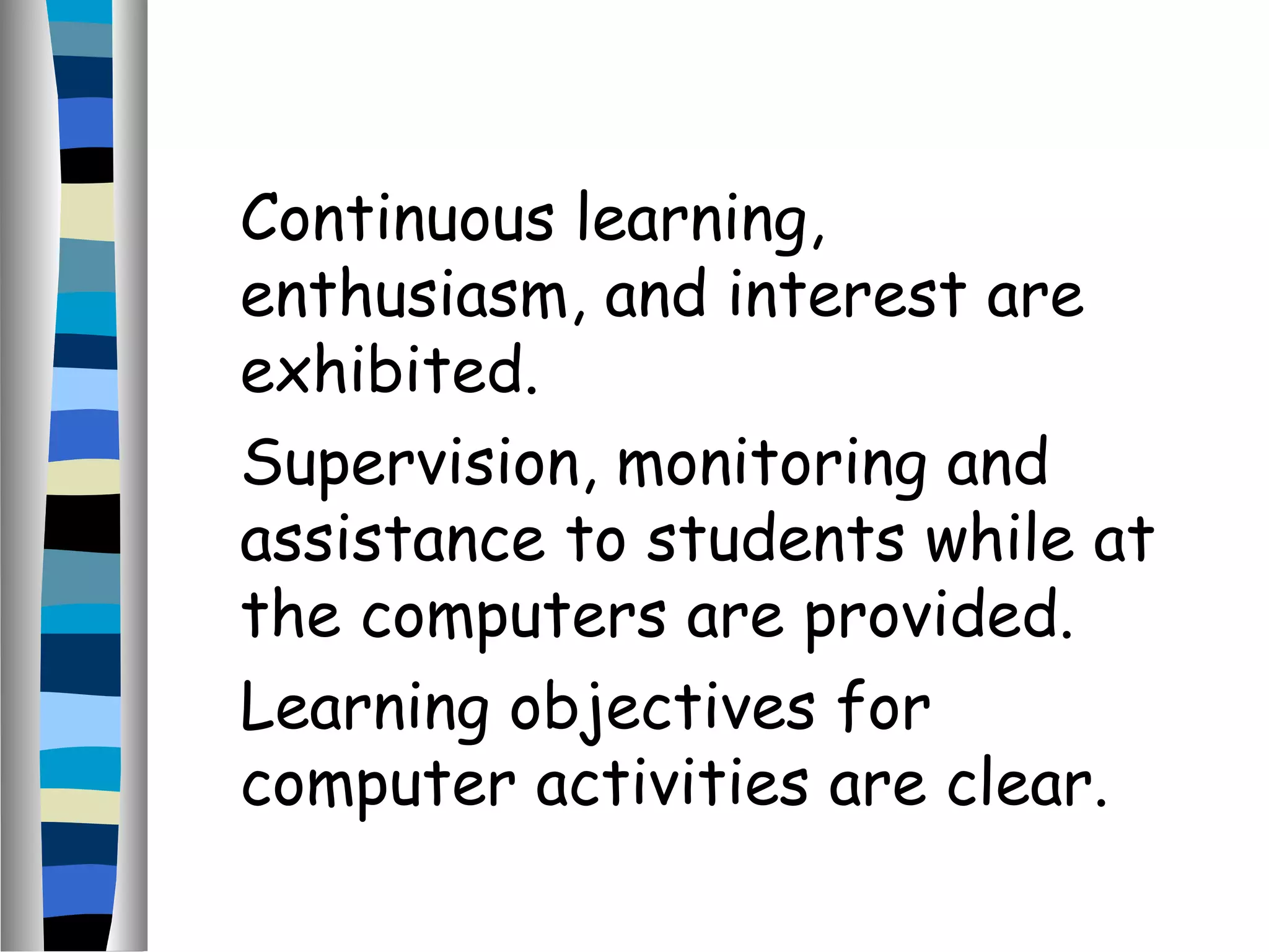 Continuous learning,
enthusiasm, and interest are
exhibited.
Supervision, monitoring and
assistance to students while at
the computers are provided.
Learning objectives for
computer activities are clear.
 