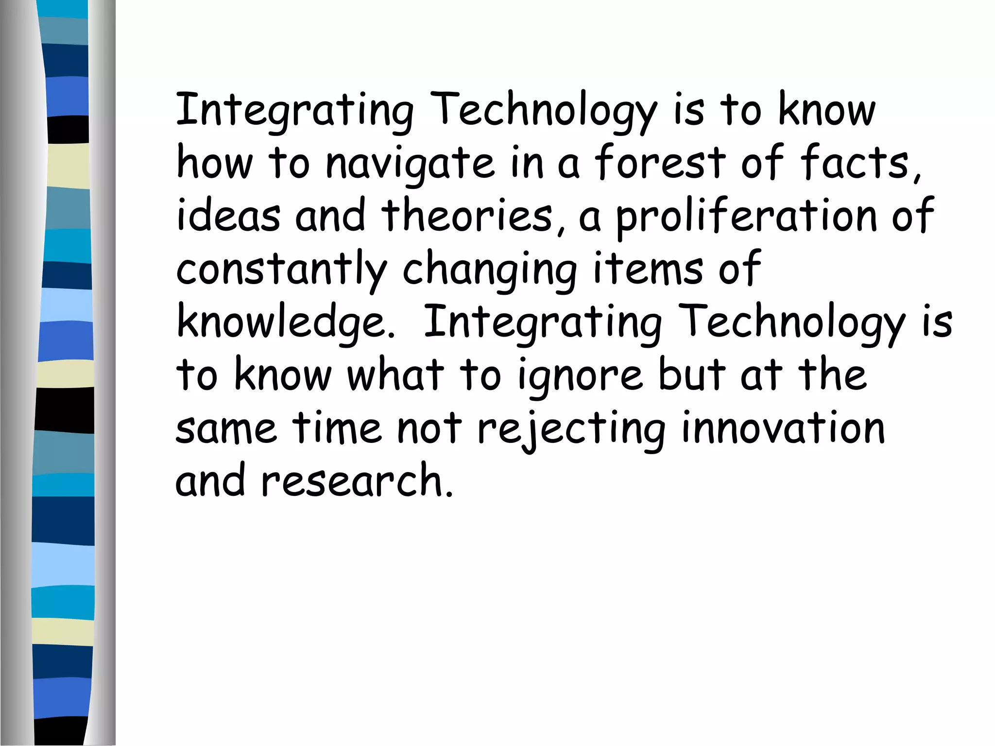Integrating Technology is to know
how to navigate in a forest of facts,
ideas and theories, a proliferation of
constantly changing items of
knowledge. Integrating Technology is
to know what to ignore but at the
same time not rejecting innovation
and research.
 