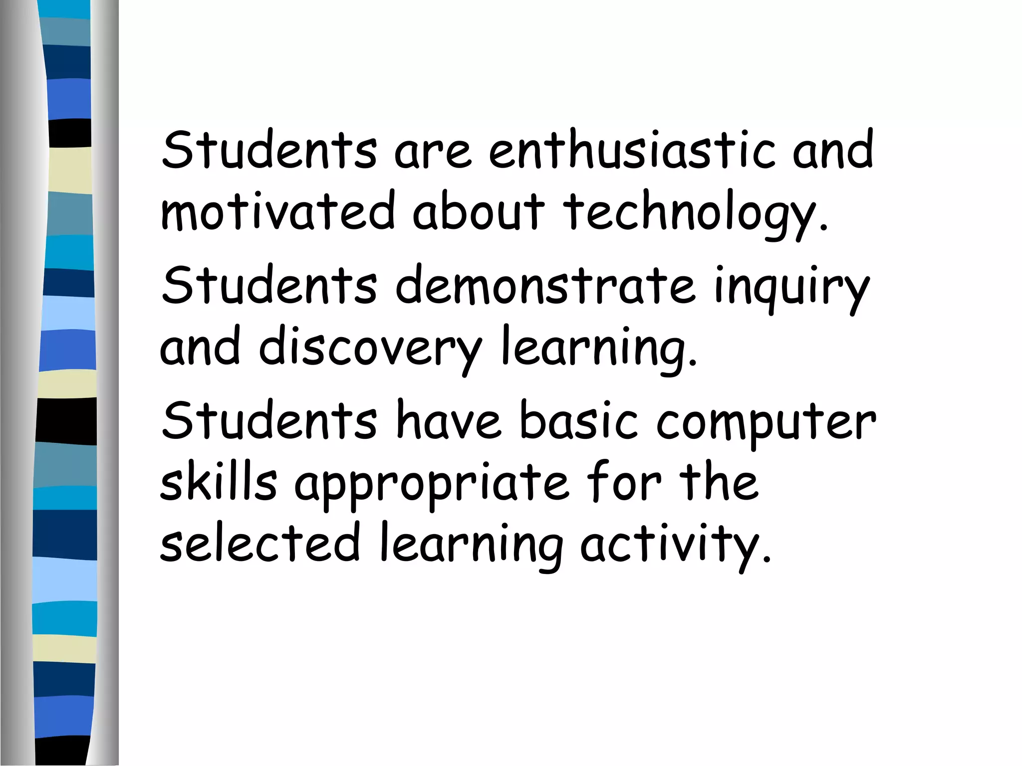 Students are enthusiastic and
motivated about technology.
Students demonstrate inquiry
and discovery learning.
Students have basic computer
skills appropriate for the
selected learning activity.
 