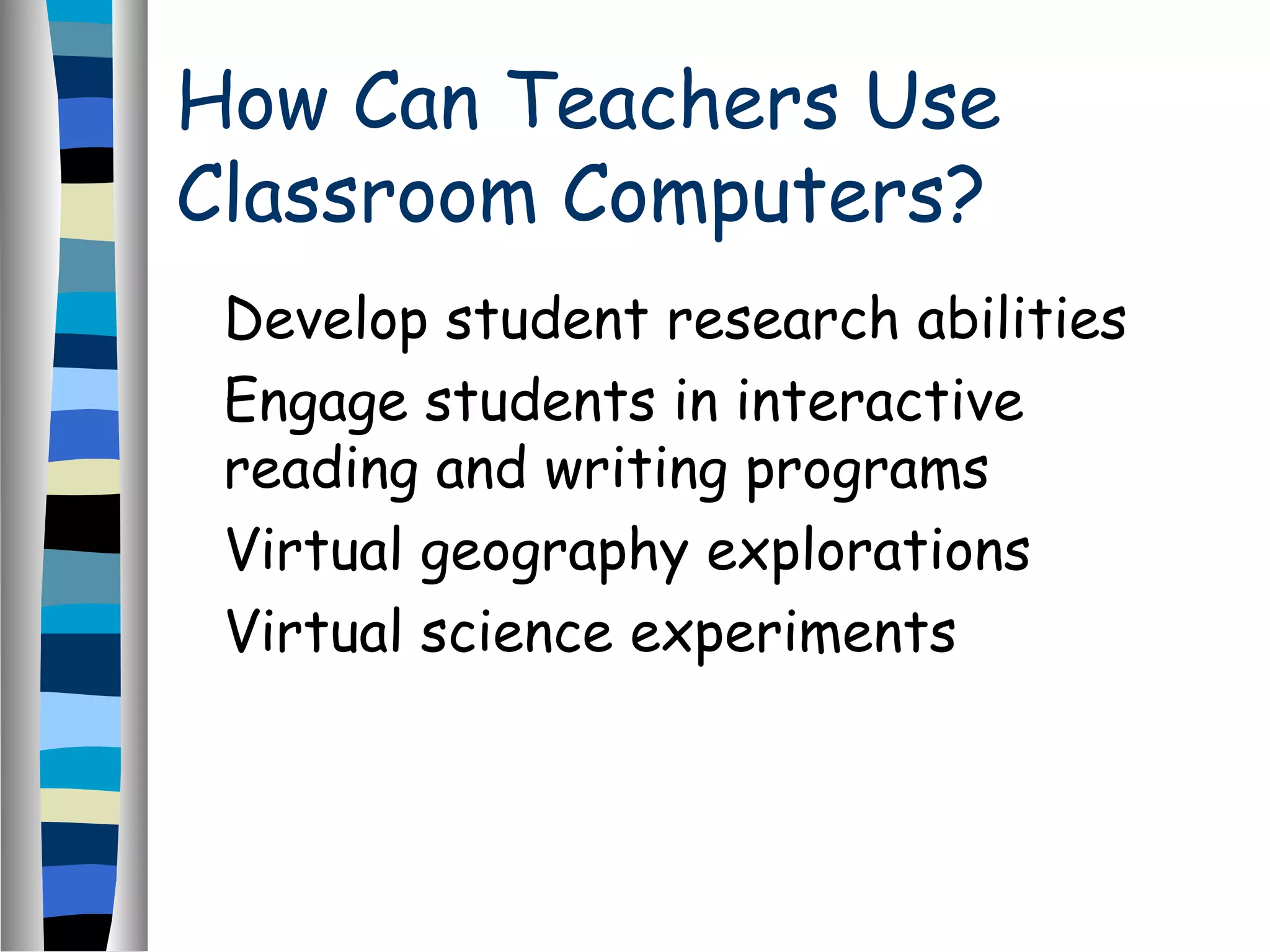 How Can Teachers Use
Classroom Computers?
Develop student research abilities
Engage students in interactive
reading and writing programs
Virtual geography explorations
Virtual science experiments
 