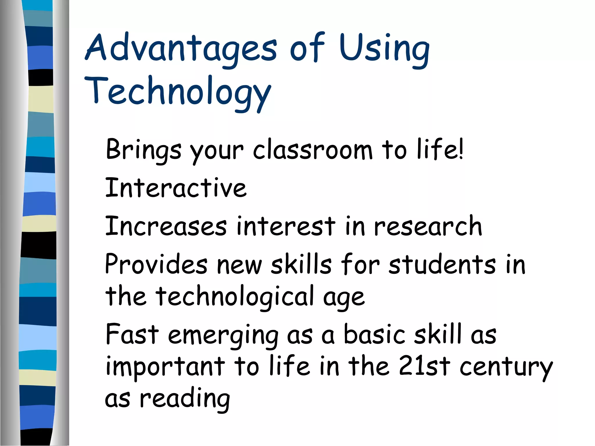 Advantages of Using
Technology
Brings your classroom to life!
Interactive
Increases interest in research
Provides new skills for students in
the technological age
Fast emerging as a basic skill as
important to life in the 21st century
as reading
 