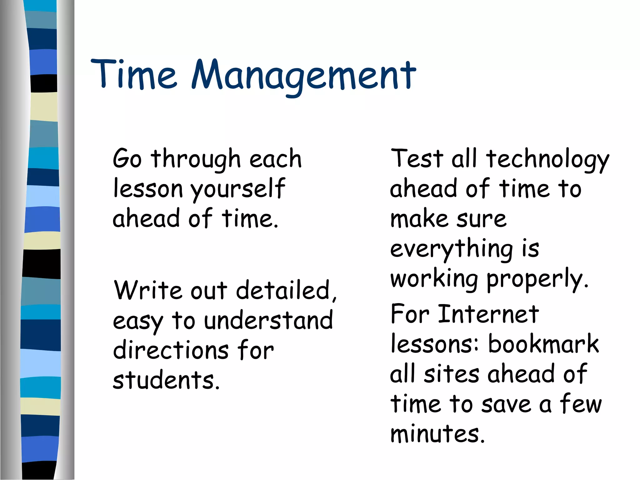 Time Management
Go through each
lesson yourself
ahead of time.
Write out detailed,
easy to understand
directions for
students.
Test all technology
ahead of time to
make sure
everything is
working properly.
For Internet
lessons: bookmark
all sites ahead of
time to save a few
minutes.
 