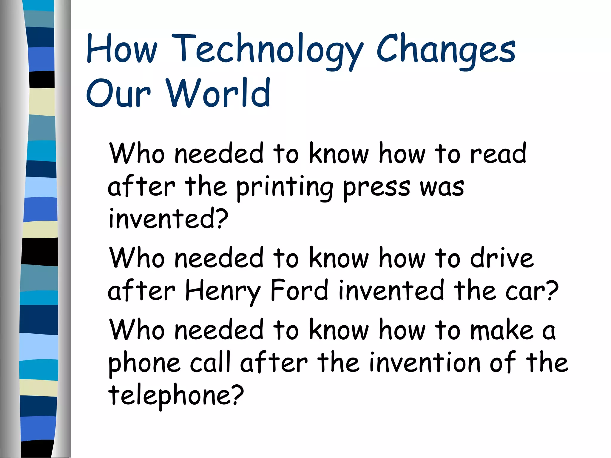 How Technology Changes
Our World
Who needed to know how to read
after the printing press was
invented?
Who needed to know how to drive
after Henry Ford invented the car?
Who needed to know how to make a
phone call after the invention of the
telephone?
 