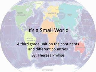 It’s a Small World
A third grade unit on the continents
and different countries
By: Theresa Phillips
 