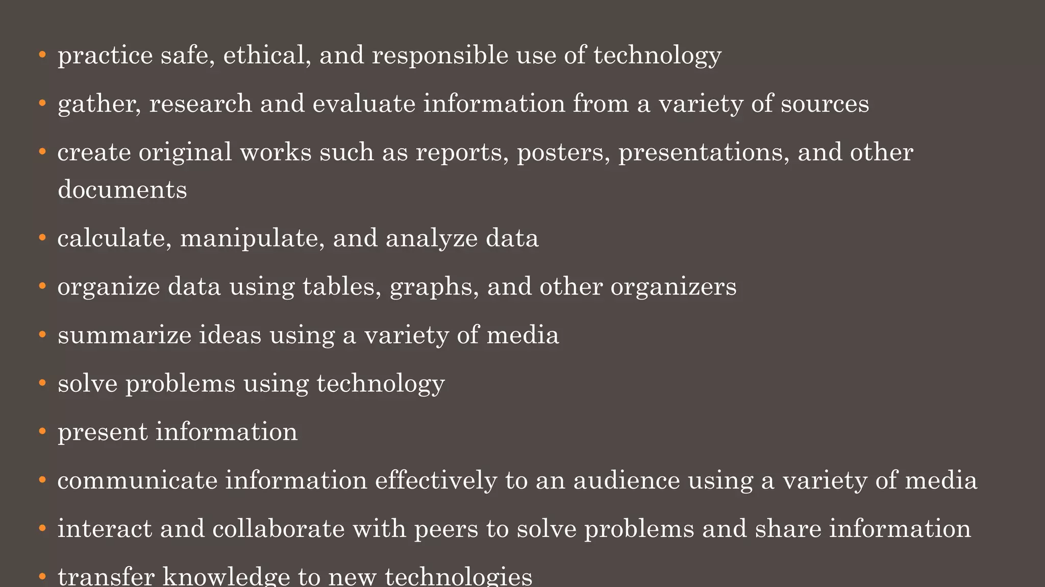 • practice safe, ethical, and responsible use of technology
• gather, research and evaluate information from a variety of sources
• create original works such as reports, posters, presentations, and other
documents
• calculate, manipulate, and analyze data
• organize data using tables, graphs, and other organizers
• summarize ideas using a variety of media
• solve problems using technology
• present information
• communicate information effectively to an audience using a variety of media
• interact and collaborate with peers to solve problems and share information
• transfer knowledge to new technologies
 