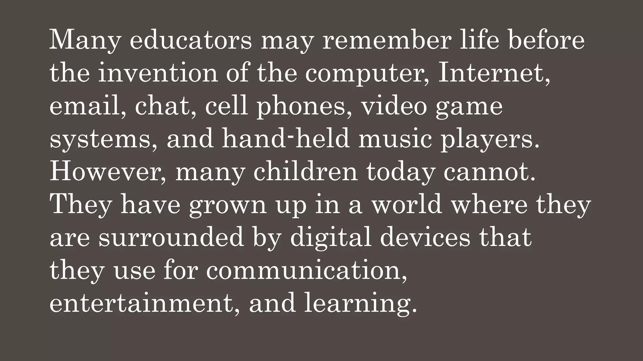 Many educators may remember life before
the invention of the computer, Internet,
email, chat, cell phones, video game
systems, and hand-held music players.
However, many children today cannot.
They have grown up in a world where they
are surrounded by digital devices that
they use for communication,
entertainment, and learning.
 
