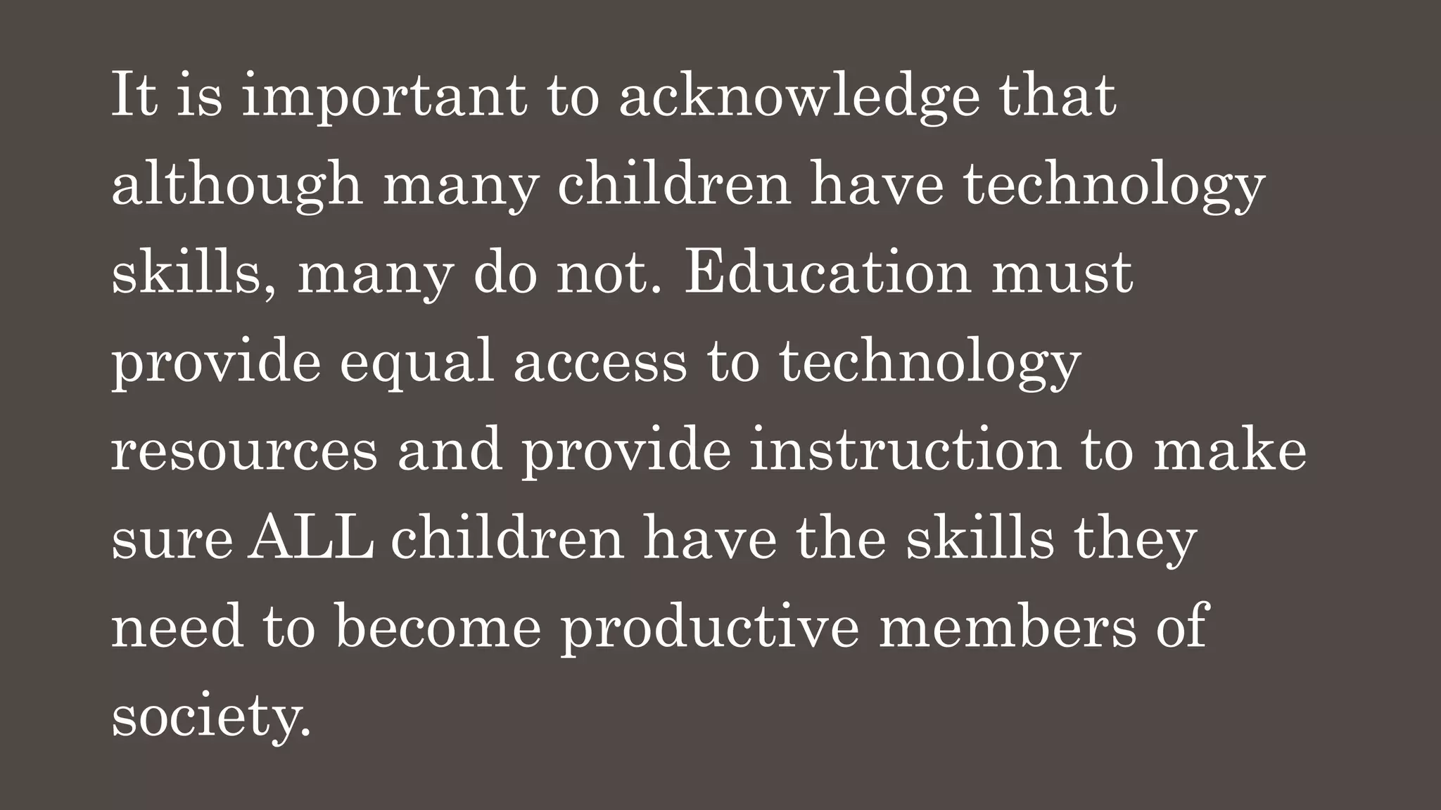 It is important to acknowledge that
although many children have technology
skills, many do not. Education must
provide equal access to technology
resources and provide instruction to make
sure ALL children have the skills they
need to become productive members of
society.
 