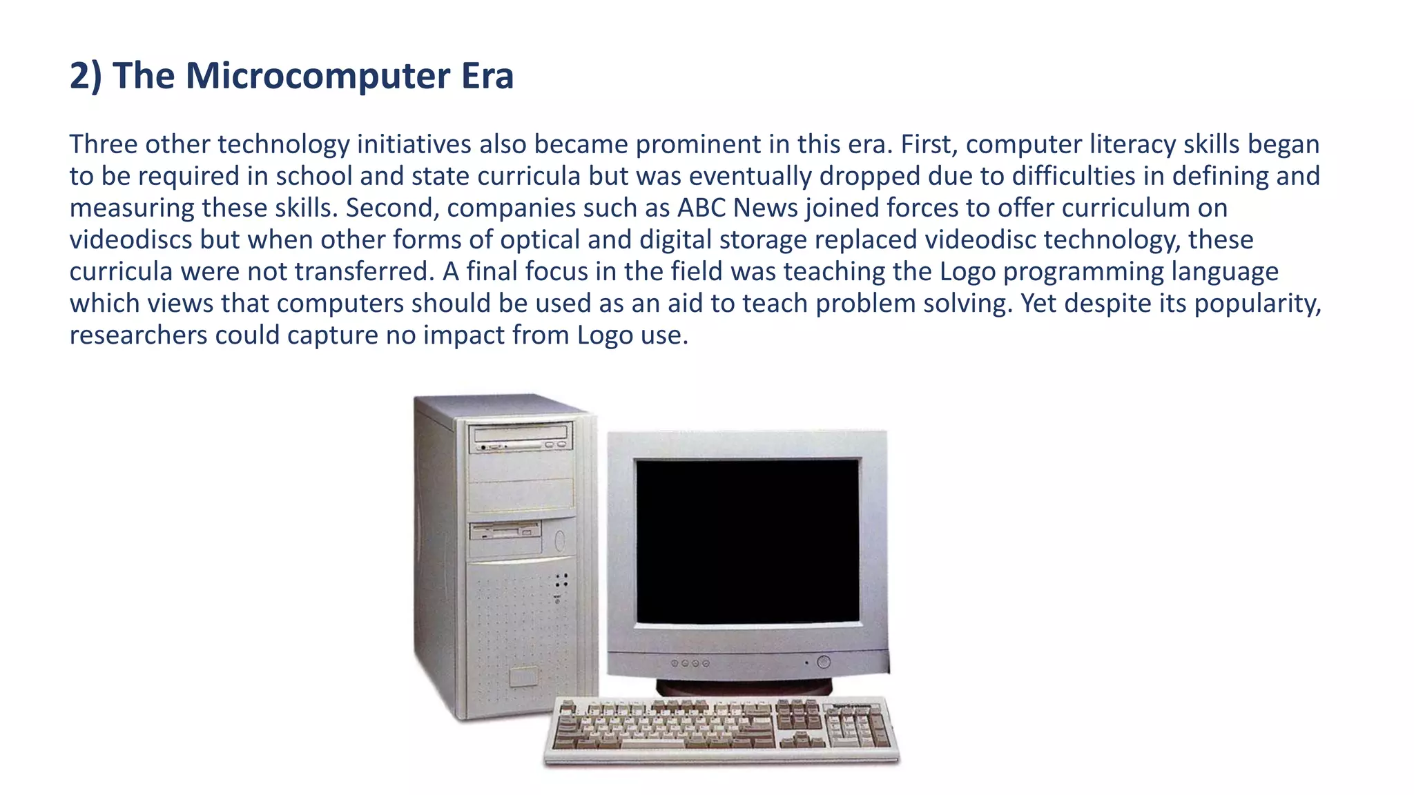 2) The Microcomputer Era
Three other technology initiatives also became prominent in this era. First, computer literacy skills began
to be required in school and state curricula but was eventually dropped due to difficulties in defining and
measuring these skills. Second, companies such as ABC News joined forces to offer curriculum on
videodiscs but when other forms of optical and digital storage replaced videodisc technology, these
curricula were not transferred. A final focus in the field was teaching the Logo programming language
which views that computers should be used as an aid to teach problem solving. Yet despite its popularity,
researchers could capture no impact from Logo use.
 