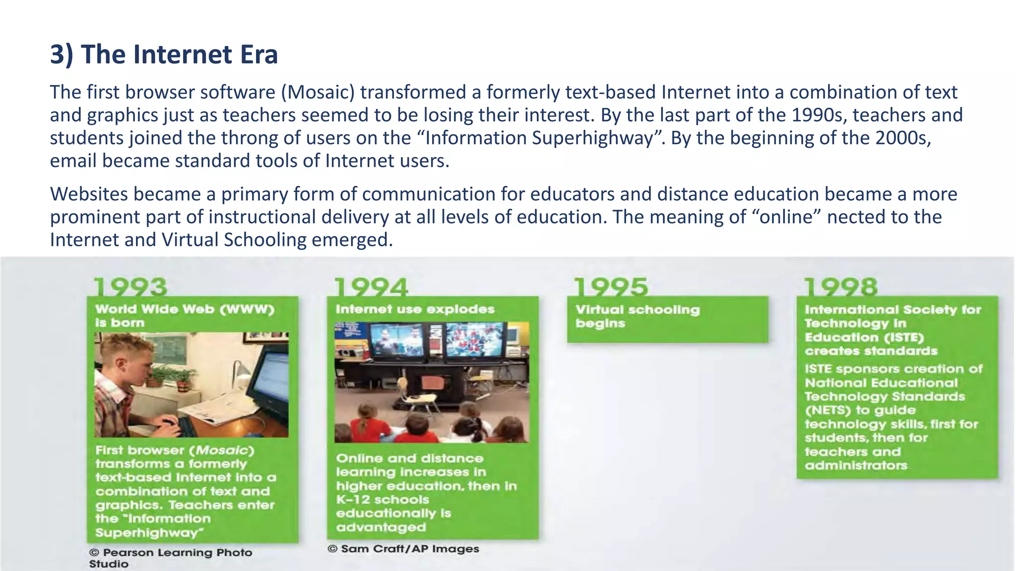 3) The Internet Era
The first browser software (Mosaic) transformed a formerly text-based Internet into a combination of text
and graphics just as teachers seemed to be losing their interest. By the last part of the 1990s, teachers and
students joined the throng of users on the “Information Superhighway”. By the beginning of the 2000s,
email became standard tools of Internet users.
Websites became a primary form of communication for educators and distance education became a more
prominent part of instructional delivery at all levels of education. The meaning of “online” nected to the
Internet and Virtual Schooling emerged.
 