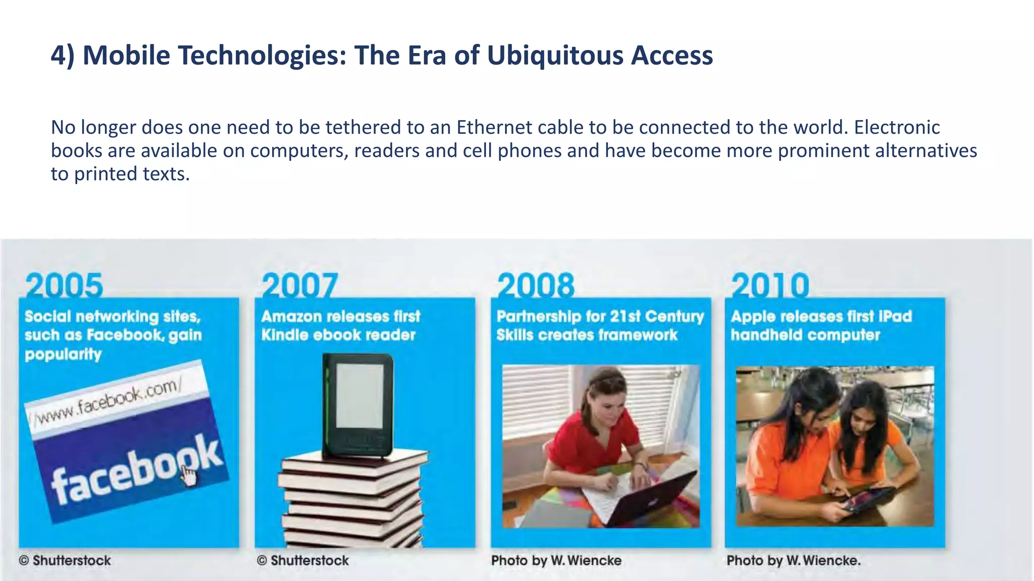 4) Mobile Technologies: The Era of Ubiquitous Access
No longer does one need to be tethered to an Ethernet cable to be connected to the world. Electronic
books are available on computers, readers and cell phones and have become more prominent alternatives
to printed texts.
 