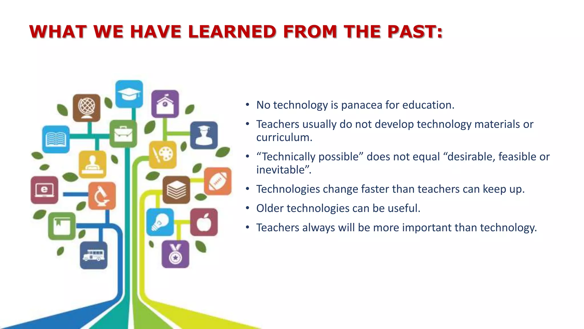 WHAT WE HAVE LEARNED FROM THE PAST:
• No technology is panacea for education.
• Teachers usually do not develop technology materials or
curriculum.
• “Technically possible” does not equal “desirable, feasible or
inevitable”.
• Technologies change faster than teachers can keep up.
• Older technologies can be useful.
• Teachers always will be more important than technology.
 