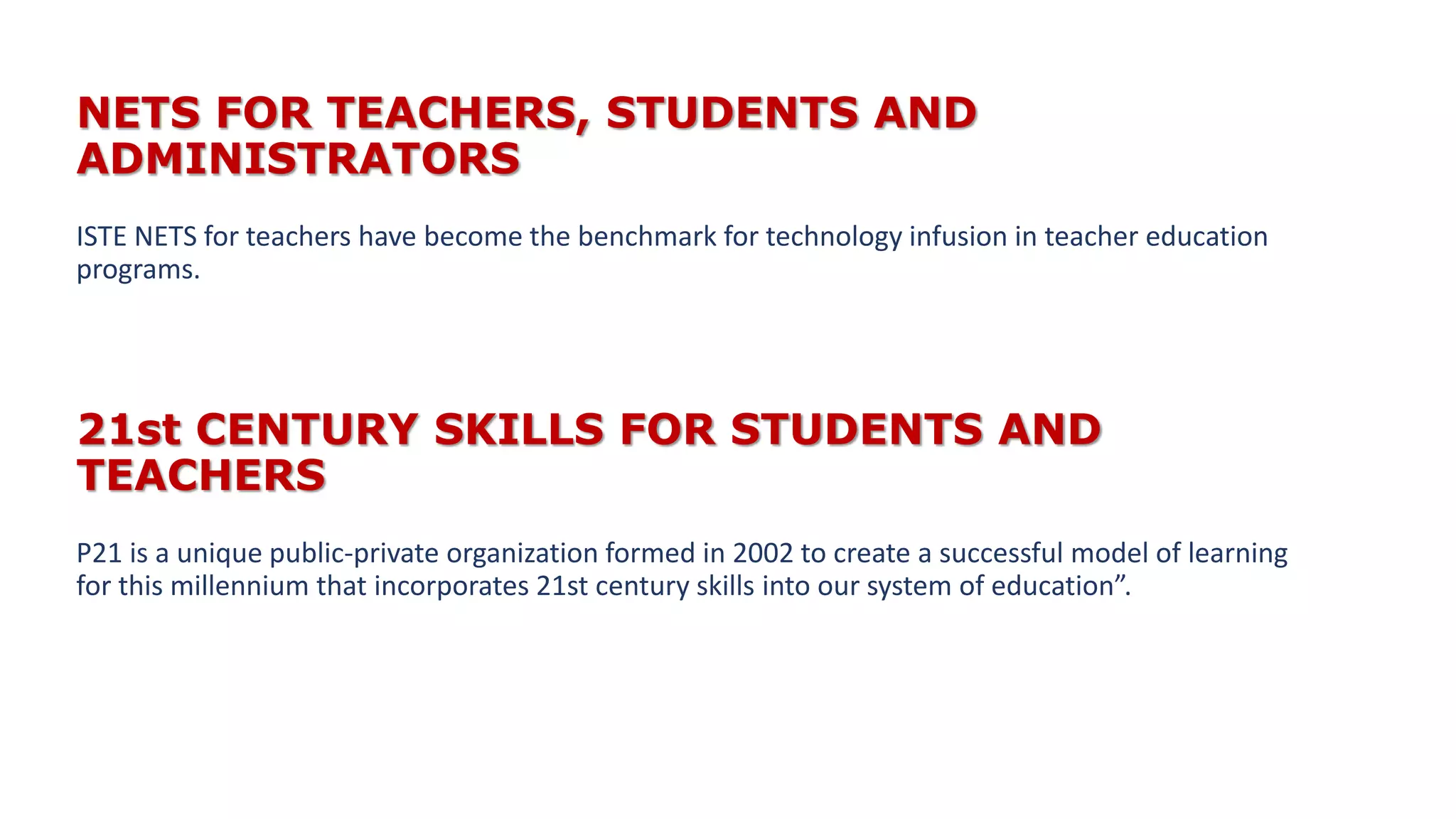 NETS FOR TEACHERS, STUDENTS AND
ADMINISTRATORS
ISTE NETS for teachers have become the benchmark for technology infusion in teacher education
programs.
21st CENTURY SKILLS FOR STUDENTS AND
TEACHERS
P21 is a unique public-private organization formed in 2002 to create a successful model of learning
for this millennium that incorporates 21st century skills into our system of education”.
 