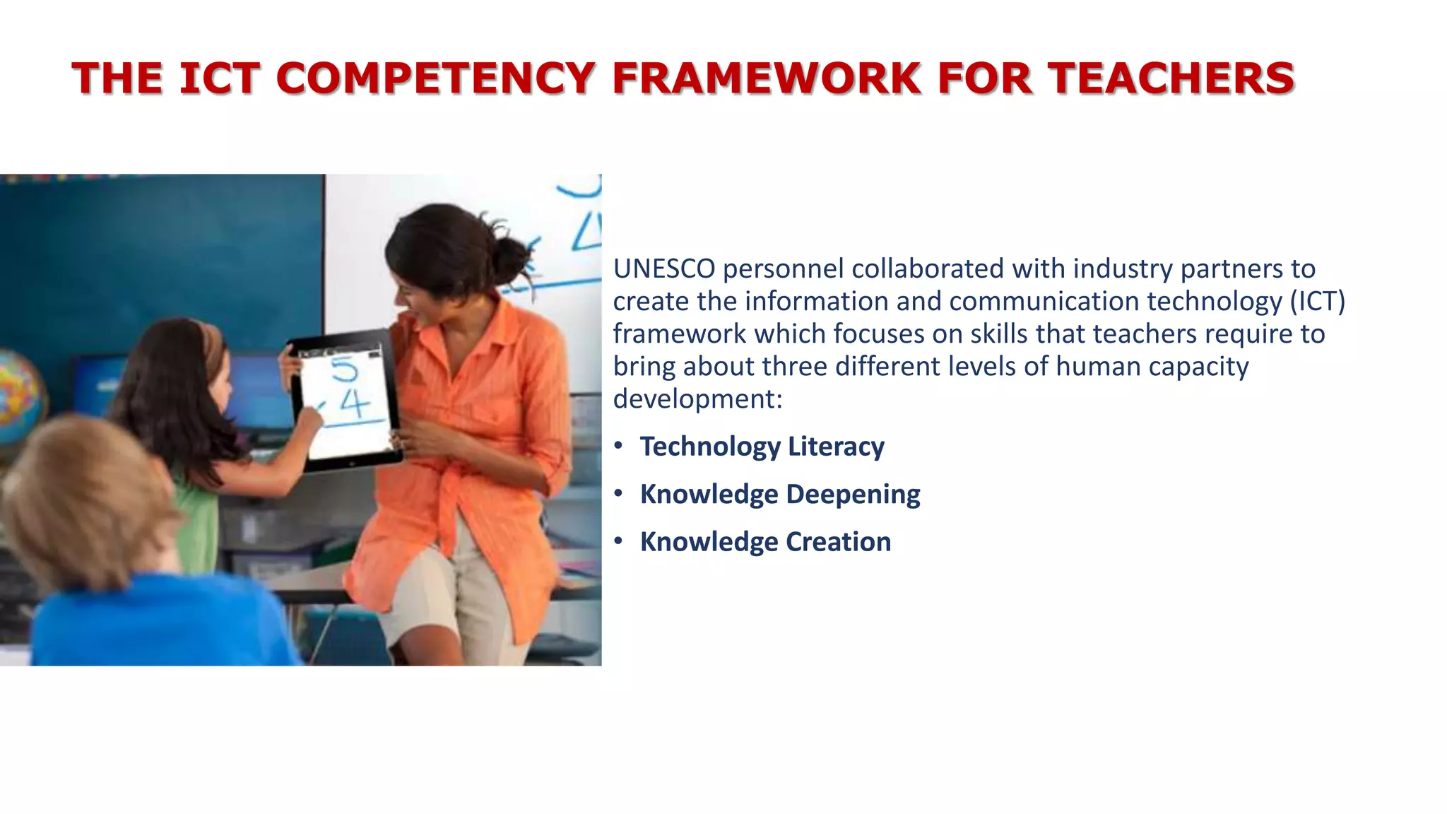 THE ICT COMPETENCY FRAMEWORK FOR TEACHERS
UNESCO personnel collaborated with industry partners to
create the information and communication technology (ICT)
framework which focuses on skills that teachers require to
bring about three different levels of human capacity
development:
• Technology Literacy
• Knowledge Deepening
• Knowledge Creation
 