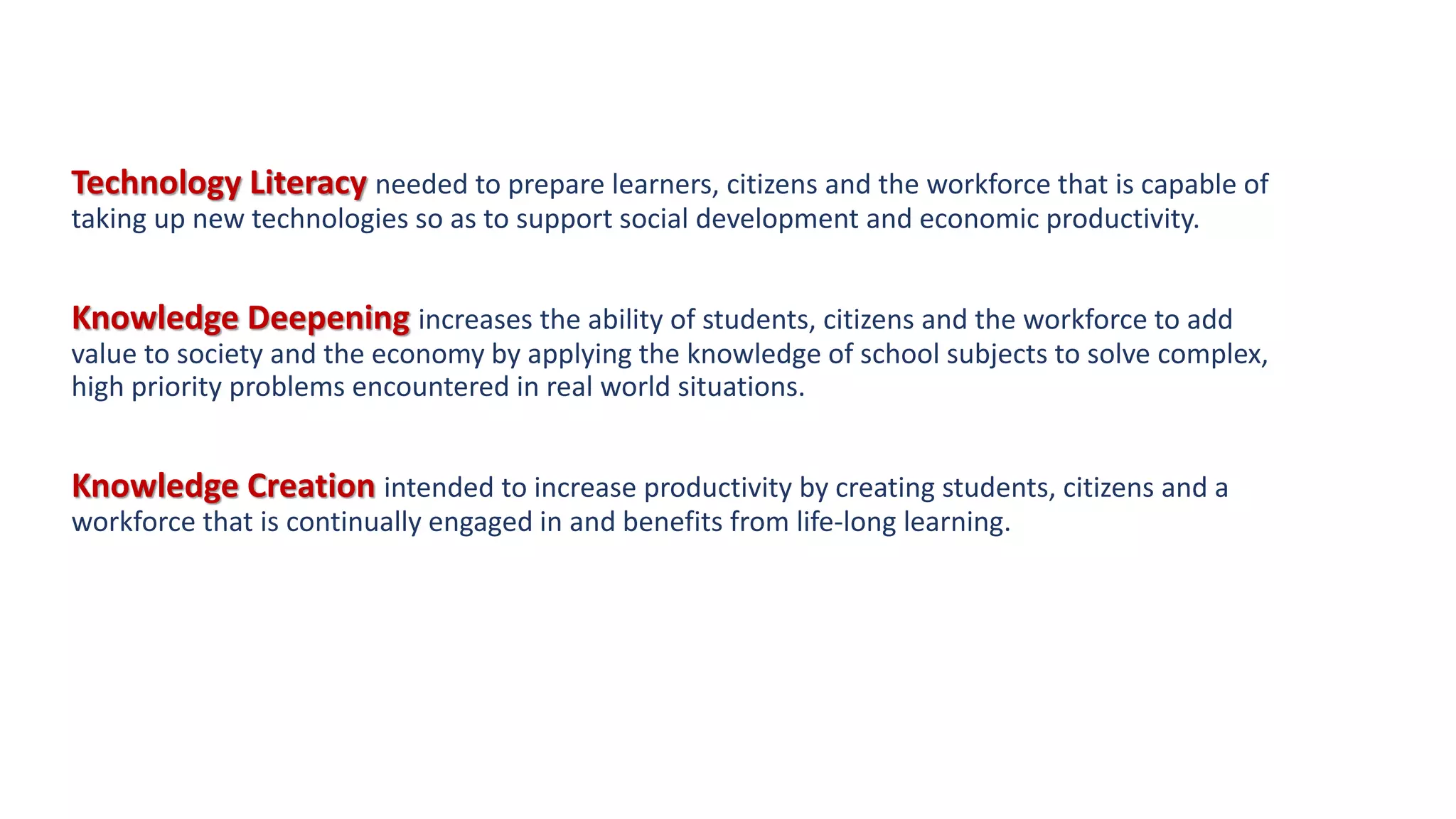 Technology Literacy needed to prepare learners, citizens and the workforce that is capable of
taking up new technologies so as to support social development and economic productivity.
Knowledge Deepening increases the ability of students, citizens and the workforce to add
value to society and the economy by applying the knowledge of school subjects to solve complex,
high priority problems encountered in real world situations.
Knowledge Creation intended to increase productivity by creating students, citizens and a
workforce that is continually engaged in and benefits from life-long learning.
 